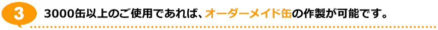 3.3000缶以上のご使用であれば、オーダーメイド缶の作製が可能です。