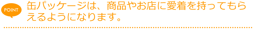 缶パッケージは、商品やお店に愛着を持ってもらえるようになります。